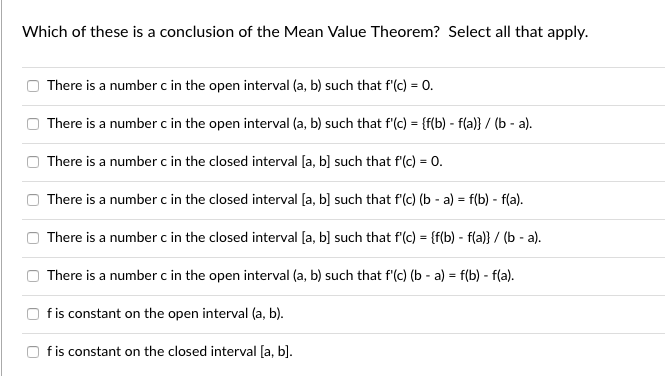 Which of these is a conclusion of the Mean Value Theorem? Select all that apply.
There is a number c in the open interval (a, b) such that f'(c) = 0.
There is a number c in the open interval (a, b) such that f'(c) = {f(b) - f(a)} / (b - a).
There is a number c in the closed interval [a, b] such that f'(c) = 0.
There is a number c in the closed interval [a, b] such that f'(c) (b - a) = f(b) - f(a).
There is a number c in the closed interval [a, b] such that f'(c) = {f(b) - f(a)} / (b - a).
There is a number c in the open interval (a, b) such that f'(c) (b - a) = f(b) - f(a).
fis constant on the open interval (a, b).
fis constant on the closed interval [a, b].
