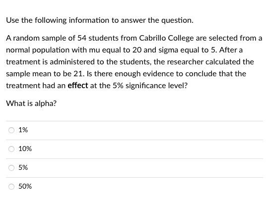 Use the following information to answer the question.
A random sample of 54 students from Cabrillo College are selected from a
normal population with mu equal to 20 and sigma equal to 5. After a
treatment is administered to the students, the researcher calculated the
sample mean to be 21. Is there enough evidence to conclude that the
treatment had an effect at the 5% significance level?
What is alpha?
1%
10%
5%
50%
