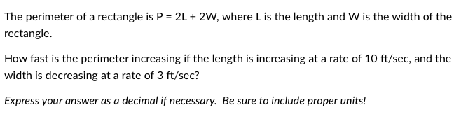 The perimeter of a rectangle is P = 2L + 2W, where L is the length and W is the width of the
rectangle.
How fast is the perimeter increasing if the length is increasing at a rate of 10 ft/sec, and the
width is decreasing at a rate of 3 ft/sec?
Express your answer as a decimal if necessary. Be sure to include proper units!
