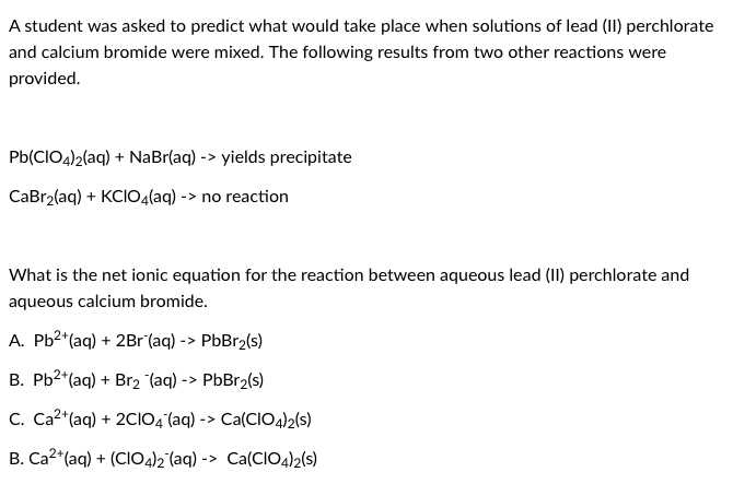 A student was asked to predict what would take place when solutions of lead (II) perchlorate
and calcium bromide were mixed. The following results from two other reactions were
provided.
Pb(CIO4)2(aq) + NaBr(aq) -> yields precipitate
CaBr2(aq) + KCIO4(aq) -> no reaction
What is the net ionic equation for the reaction between aqueous lead (II) perchlorate and
aqueous calcium bromide.
A. Pb2*(aq) + 2Br (aq) -> PbBr2(s)
B. Pb2*(aq) + Br2 "(aq) -> PbBr2(s)
C. Ca2*(aq) + 2CIO4 (aq) -> Ca(CIO4)2(s)
B. Ca2*(aq) + (ClO4)2°(aq) -> Ca(CIO4)2(s)
