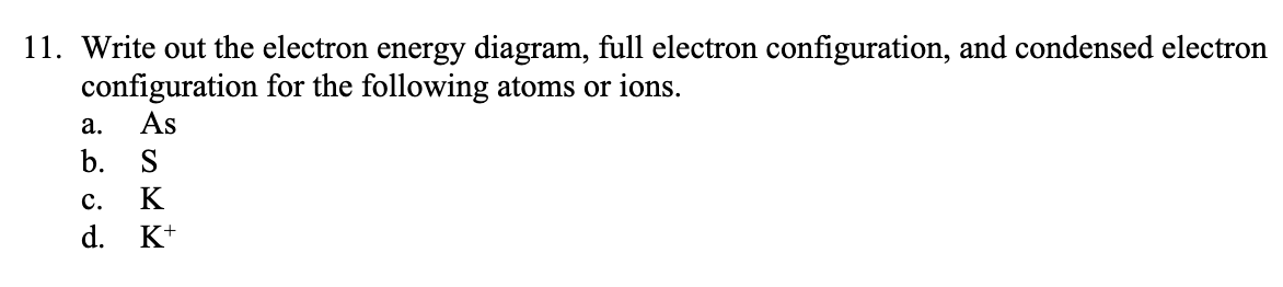 Write out the electron energy diagram, full electron configuration, and condensed electron
configuration for the following atoms or ions.
As
а.
b. S
с.
K
d. K+
