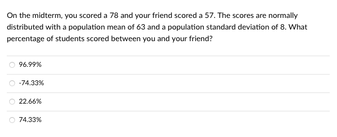 On the midterm, you scored a 78 and your friend scored a 57. The scores are normally
distributed with a population mean of 63 and a population standard deviation of 8. What
percentage of students scored between you and your friend?
96.99%
-74.33%
22.66%
74.33%
