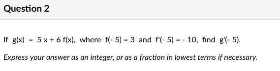 Question 2
If g(x) = 5 x + 6 f(x), where f(- 5) = 3 and f'(- 5) = - 10, find g'(- 5).
Express your answer as an integer, or as a fraction in lowest terms if necessary.
