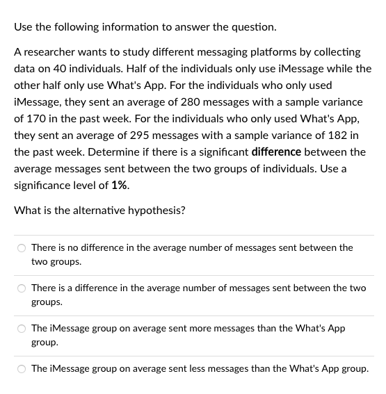 Use the following information to answer the question.
A researcher wants to study different messaging platforms by collecting
data on 40 individuals. Half of the individuals only use iMessage while the
other half only use What's App. For the individuals who only used
iMessage, they sent an average of 280 messages with a sample variance
of 170 in the past week. For the individuals who only used What's App,
they sent an average of 295 messages with a sample variance of 182 in
the past week. Determine if there is a significant difference between the
average messages sent between the two groups of individuals. Use a
significance level of 1%.
What is the alternative hypothesis?
There is no difference in the average number of messages sent between the
two groups.
There is a difference in the average number of messages sent between the two
groups.
The iMessage group on average sent more messages than the What's App
group.
The iMessage group on average sent less messages than the What's App group.
