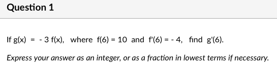 Question 1
If g(x) = - 3 f(x), where f(6) = 10 and f'(6) = - 4, find g'(6).
%3D
Express your answer as an integer, or as a fraction in lowest terms if necessary.

