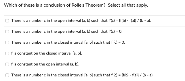 Which of these is a conclusion of Rolle's Theorem? Select all that apply.
There is a number c in the open interval (a, b) such that f'(c) = {f(b) - f(a)} / (b - a).
There is a number c in the open interval (a, b) such that f'(c) = 0.
There is a number c in the closed interval [a, b] such that f(c) = 0.
%3D
fis constant on the closed interval [a, b].
fis constant on the open interval (a, b).
There is a number c in the closed interval [a, b] such that f'(c) = {f(b) - f(a)} / (b - a).
%3!
