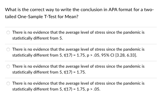 What is the correct way to write the conclusion in APA format for a two-
tailed One-Sample T-Test for Mean?
There is no evidence that the average level of stress since the pandemic is
statistically different from 5.
There is no evidence that the average level of stress since the pandemic is
statistically different from 5, t(17) = 1.75, p > .05, 95% CI [3.28, 6.33].
There is no evidence that the average level of stress since the pandemic is
statistically different from 5, t(17) = 1.75.
There is no evidence that the average level of stress since the pandemic is
statistically different from 5, t(17) = 1.75, p > .05.
