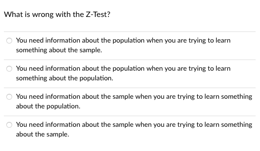 What is wrong with the Z-Test?
You need information about the population when you are trying to learn
something about the sample.
You need information about the population when you are trying to learn
something about the population.
You need information about the sample when you are trying to learn something
about the population.
You need information about the sample when you are trying to learn something
about the sample.
