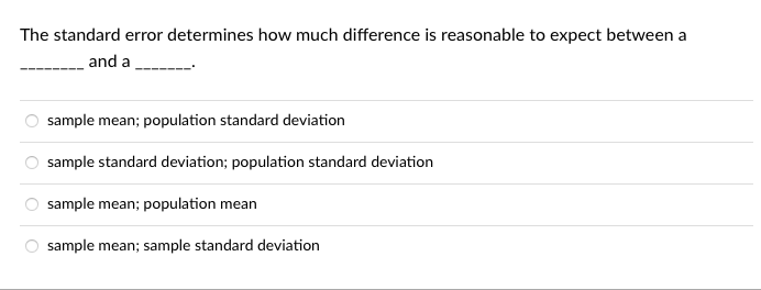 The standard error determines how much difference is reasonable to expect between a
and a
sample mean; population standard deviation
sample standard deviation; population standard deviation
sample mean; population mean
sample mean; sample standard deviation
