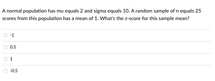 A normal population has mu equals 2 and sigma equals 10. A random sample of n equals 25
scores from this population has a mean of 1. What's the z-score for this sample mean?
-1
0.5
-0.5

