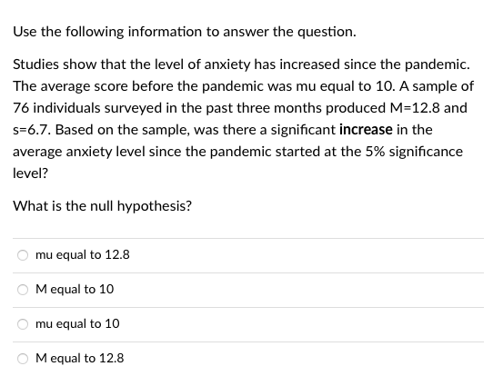 Use the following information to answer the question.
Studies show that the level of anxiety has increased since the pandemic.
The average score before the pandemic was mu equal to 10. A sample of
76 individuals surveyed in the past three months produced M=12.8 and
s=6.7. Based on the sample, was there a significant increase in the
average anxiety level since the pandemic started at the 5% significance
level?
What is the null hypothesis?
mu equal to 12.8
Mequal to 10
mu equal to 10
O M equal to 12.8
