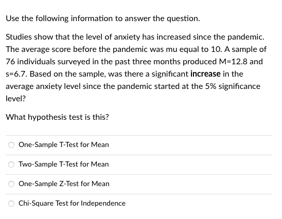 Use the following information to answer the question.
Studies show that the level of anxiety has increased since the pandemic.
The average score before the pandemic was mu equal to 10. A sample of
76 individuals surveyed in the past three months produced M=12.8 and
s=6.7. Based on the sample, was there a significant increase in the
average anxiety level since the pandemic started at the 5% significance
level?
What hypothesis test is this?
One-Sample T-Test for Mean
Two-Sample T-Test for Mean
One-Sample Z-Test for Mean
Chi-Square Test for Independence
