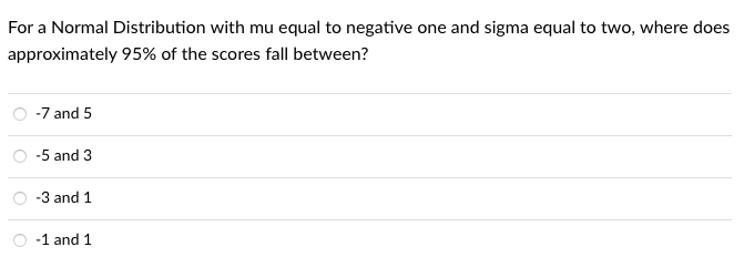 For a Normal Distribution with mu equal to negative one and sigma equal to two, where does
approximately 95% of the scores fall between?
-7 and 5
-5 and 3
-3 and 1
-1 and 1
