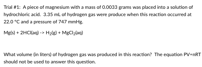 Trial #1: A piece of magnesium with a mass of 0.0033 grams was placed into a solution of
hydrochloric acid. 3.35 mL of hydrogen gas were produce when this reaction occurred at
22.0 °C and a pressure of 747 mmHg.
Mg(s) + 2HCI(aq) -> H2(g) + MgCl2(aq)
What volume (in liters) of hydrogen gas was produced in this reaction? The equation PV=nRT
should not be used to answer this question.
