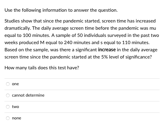 Use the following information to answer the question.
Studies show that since the pandemic started, screen time has increased
dramatically. The daily average screen time before the pandemic was mu
equal to 100 minutes. A sample of 50 individuals surveyed in the past two
weeks produced M equal to 240 minutes and s equal to 110 minutes.
Based on the sample, was there a significant increase in the daily average
screen time since the pandemic started at the 5% level of significance?
How many tails does this test have?
one
cannot determine
two
none
