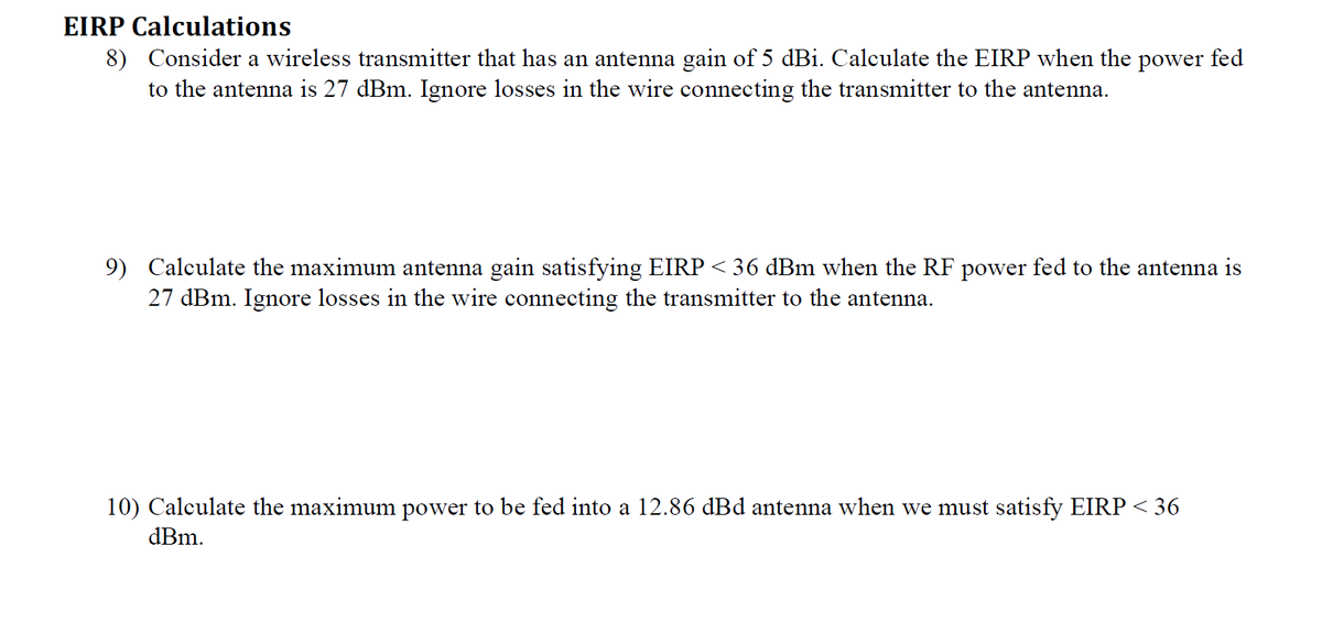 EIRP Calculations
8) Consider a wireless transmitter that has an antenna gain of 5 dBi. Calculate the EIRP when the power fed
to the antenna is 27 dBm. Ignore losses in the wire connecting the transmitter to the antenna.
9) Calculate the maximum antenna gain satisfying EIRP < 36 dBm when the RF power fed to the antenna is
27 dBm. Ignore losses in the wire connecting the transmitter to the antenna.
10) Calculate the maximum power to be fed into a 12.86 dBd antenna when we must satisfy EIRP < 36
dBm.