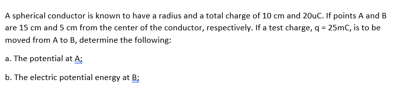 A spherical conductor is known to have a radius and a total charge of 10 cm and 20uC. If points A and B
are 15 cm and 5 cm from the center of the conductor, respectively. If a test charge, q = 25mC, is to be
moved from A to B, determine the following:
a. The potential at A;
b. The electric potential energy at B;
