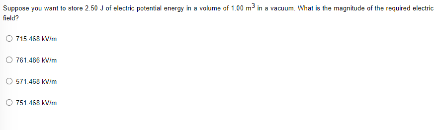 Suppose you want to store 2.50 J of electric potential energy in a volume of 1.00 m3 in a vacuum. What is the magnitude of the required electric
field?
O 715.468 kV/m
761.486 kV/m
571.468 kV/m
O 751.468 kV/m
