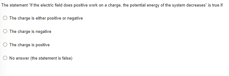 The statement "if the electric field does positive work on a charge, the potential energy of the system decreases" is true if
O The charge is either positive or negative
The charge is negative
O The charge is positive
O No answer (the statement is false)
