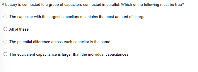 A battery is connected to a group of capacitors connected in parallel. Which of the following must be true?
The capacitor with the largest capacitance contains the most amount of charge
All of these
O The potential difference across each capacitor is the same
O The equivalent capacitance is larger than the individual capacitances
