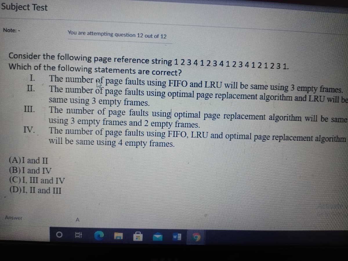 Subject Test
Note: -
You are attempting question 12 out of 12
Consider the following page reference string 1 2 3 4 1 2 3 4 123 4 12123 1.
Which of the following statements are correct?
The number of page faults using FIFO and LRU will be same using 3 empty frames.
The number of page faults using optimal page replacement algorithm and LRU will be
same using 3 empty frames.
The number of page faults using optimal page replacement algorithm will be same
using 3 empty frames and 2 empty frames.
The number of page faults using FIFO, LRU and optimal page replacement algorithm
will be same using 4 empty frames.
I.
II.
III.
IV.
(A)I and II
(B)I and IV
(С)I, I and IV
(D)I, II and III
Answer
A
