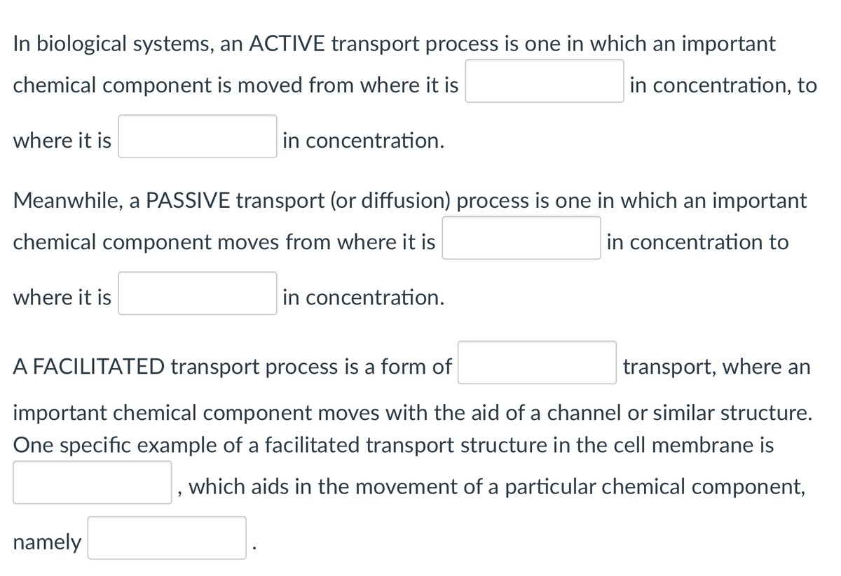 In biological systems, an ACTIVE transport process is one in which an important
chemical component is moved from where it is
in concentration, to
where it is
in concentration.
Meanwhile, a PASSIVE transport (or diffusion) process is one in which an important
chemical component moves from where it is
in concentration to
where it is
in concentration.
A FACILITATED transport process is a form of
transport, where an
important chemical component moves with the aid of a channel or similar structure.
One specific example of a facilitated transport structure in the cell membrane is
which aids in the movement of a particular chemical component,
namely
