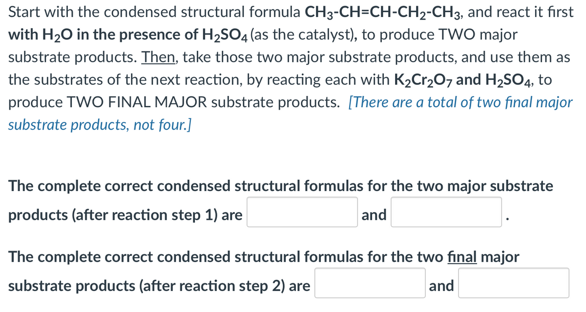 Start with the condensed structural formula CH3-CH=CH-CH2-CH3, and react it fırst
with H20 in the presence of H2SO4 (as the catalyst), to produce TWO major
substrate products. Then, take those two major substrate products, and use them as
the substrates of the next reaction, by reacting each with K2Cr20, and H2SO4, to
produce TWO FINAL MAJOR substrate products. [There are a total of two final major
substrate products, not four.]
The complete correct condensed structural formulas for the two major substrate
products (after reaction step 1) are
and
The complete correct condensed structural formulas for the two final major
substrate products (after reaction step 2) are
and
