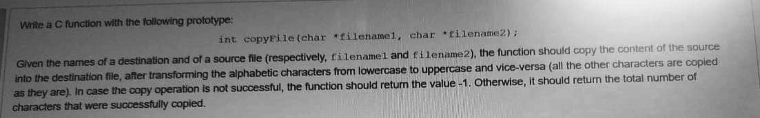 Write a C function with the following prototype:
int copyFile (char *filenamel, char filename2);
Given the names of a destination and of a source file (respectively, filenamel and filename2), the function should copy the content of the source
into the destination file, after transforming the alphabetic characters from lowercase to uppercase and vice-versa (all the other characters are copied
as they are). In case the copy operation is not successful, the function should return the value -1. Otherwise, it should return the total number of
characters that were successfully copied.
