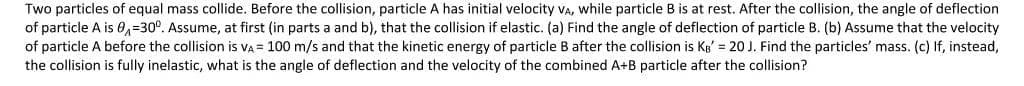 Two particles of equal mass collide. Before the collision, particle A has initial velocity VA, while particle B is at rest. After the collision, the angle of deflection
of particle A is 0,=30°. Assume, at first (in parts a and b), that the collision if elastic. (a) Find the angle of deflection of particle B. (b) Assume that the velocity
of particle A before the collision is VA = 100 m/s and that the kinetic energy of particle B after the collision is Kg' = 20 J. Find the particles' mass. (c) If, instead,
the collision is fully inelastic, what is the angle of deflection and the velocity of the combined A+B particle after the collision?
