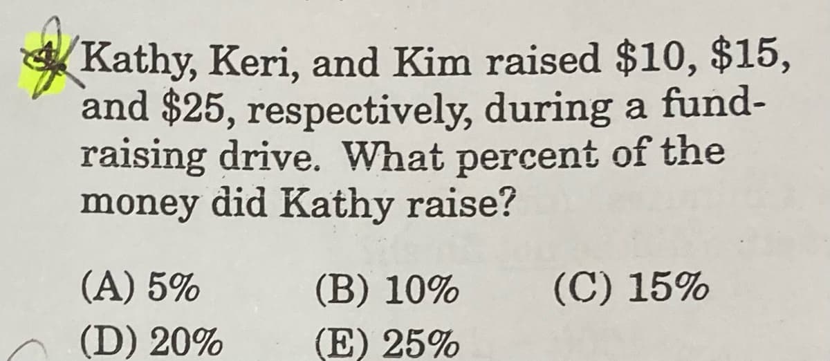 Kathy, Keri, and Kim raised $10, $15,
and $25, respectively, during a fund-
raising drive. What percent of the
money did Kathy raise?
(A) 5%
(B) 10%
(C) 15%
(D) 20%
(E) 25%
