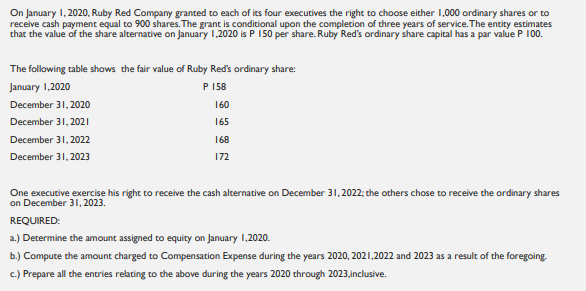On January 1, 2020, Ruby Red Company granted to each of its four executives the right to choose either 1,000 ordinary shares or to
receive cash payment equal to 900 shares. The grant is conditional upon the complecion of three years of service. The entity estimates
that the value of the share alternative on January 1,2020 is P 150 per share. Ruby Red's ordinary share capital has a par value P 100.
The following table shows the fair value of Ruby Red's ordinary share:
January 1,2020
P
P 158
December 31, 2020
160
December 31, 2021
165
December 31, 2022
168
December 31, 2023
172
One executive exercise his right to receive the cash alternative on December 31, 2022; the others chose to receive the ordinary shares
on December 31, 2023.
REQUIRED:
a.) Determine the amount assigned to equity on January 1,2020.
b.) Compute the amount charged to Compensation Expense during the years 2020, 2021,2022 and 2023 as a result of the foregoing.
c.) Prepare all the entries relating to the above during the years 2020 through 2023,inclusive.
