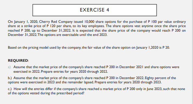 EXERCISE 4
On January 1, 2020, Cherry Red Company issued 10,000 share options for the purchase of P 100 par value ordinary
share at a strike price of P 120 per share, to its key employees. The share options vest anytime once the share price
reached P 200, up to December 31,2022. It is expected that the share price of the company would reach P 200 on
December 31,2022. The options are exercisable until the end 2023.
Based on the pricing model used by the company, the fair value of the share option on January 1,2020 is P 20.
REQUIRED:
a) Assume that the market price of the company's share reached P 200 in December 2021 and share options were
exercised in 2022. Prepare entries for years 2020 through 2022.
b.) Assume that the market price of the company's share reached P 200 in December 2022. Eighty percent of the
options were exercised in 2023 and the remainder lapsed. Prepare entries for years 2020 through 2023.
c.) How will the entries differ if the company's share reached a market price of P 200 only in June 2023, such that none
of the options vested during the prescribed period?
