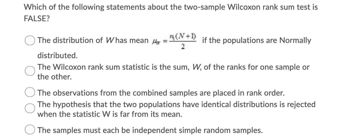 Which of the following statements about the two-sample Wilcoxon rank sum test is
FALSE?
4(N+l)
The distribution of Whas mean µy =
2
if the populations are Normally
distributed.
The Wilcoxon rank sum statistic is the sum, W, of the ranks for one sample or
the other.
The observations from the combined samples are placed in rank order.
The hypothesis that the two populations have identical distributions is rejected
when the statistic W is far from its mean.
The samples must each be independent simple random samples.
