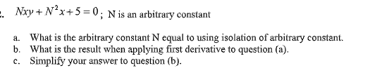 E. Nxy + N²x+5 = 0; N is an arbitrary constant
a. What is the arbitrary constant N equal to using isolation of arbitrary constant.
b. What is the result when applying first derivative to question (a).
c. Simplify your answer to question (b).

