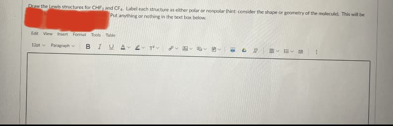 Draw the Lewis structures for CHFa and CF. Label each structure as either polar or nonpolar (hint: consider the shape or geometry of the molecule). This will be
Put anything or nothing in the text box below.
Edit View Insert Format Tools Table
12pt v
Paragraph v B IUA
T
国 回
总
