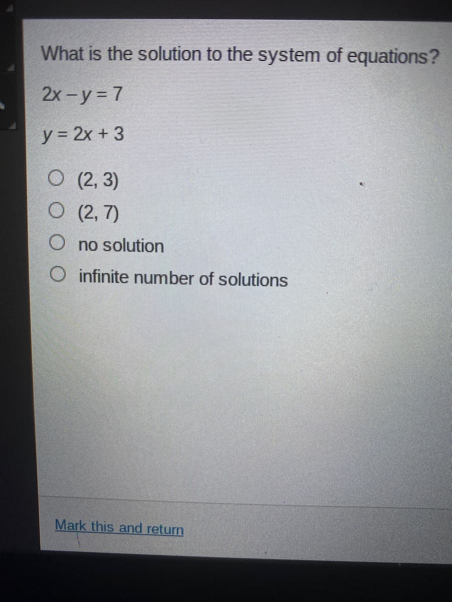 What is the solution to the system of equations?
2x-y = 7
y = 2x + 3
O (2, 3)
O (2, 7)
O no solution
O infinite number of solutions
Mark this and return
