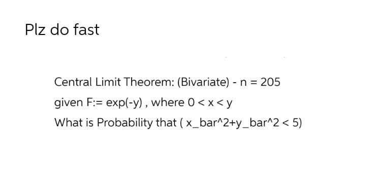 Plz do fast
Central Limit Theorem: (Bivariate) - n = 205
given F:= exp(-y) , where 0< x<y
What is Probability that ( x_bar^2+y_bar^2 < 5)
