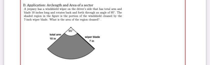 D. Application: Arclength and Area ofa sector
A jeepney has a windshield wiper on the driver's side that has total arm and
blade 10 inches long and rotates back and forth through an angle of 95. The
shaded region in the figure is the portion of the windshield cleaned by the
7-inch wiper blade. Whiat is the atea of the region deaned?.
total arm
10 in
wiper blade
7 in
