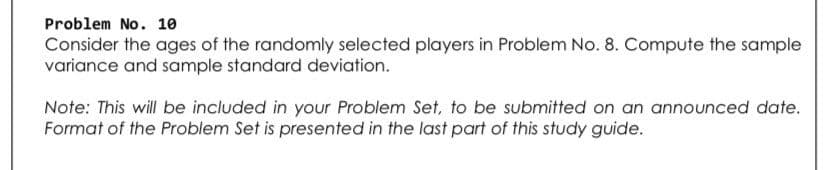 Problem No. 10
Consider the ages of the randomly selected players in Problem No. 8. Compute the sample
variance and sample standard deviation.
Note: This will be included in your Problem Set, to be submitted on an announced date.
Format of the Problem Set is presented in the last part of this study guide.
