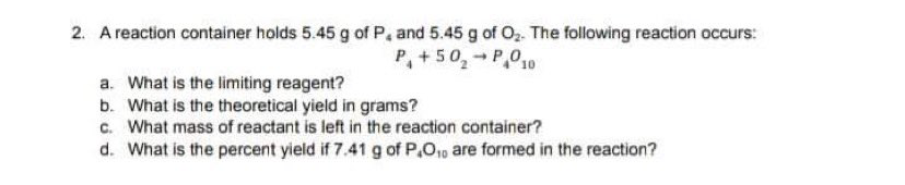 2. A reaction container holds 5.45 g of P, and 5.45 g of Oz. The following reaction occurs:
P, +50,- P,010
a. What is the limiting reagent?
b. What is the theoretical yield in grams?
c. What mass of reactant is left in the reaction container?
d. What is the percent yield if 7.41 g of P,O1p are formed in the reaction?
