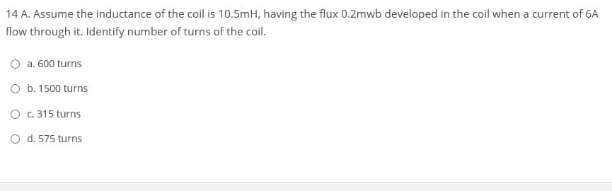 14 A. Assume the inductance of the coil is 10.5mH, having the flux 0.2mwb developed in the coil when a current of 6A
flow through it. Identify number of turns of the coil.
a. 600 turns
O b. 1500 turns
O . 315 turns
O d. 575 turns
