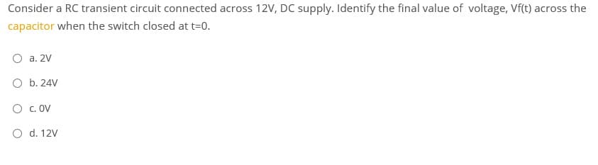 Consider a RC transient circuit connected across 12V, DC supply. Identify the final value of voltage, Vf(t) across the
capacitor when the switch closed at t=0.
O a. 2V
O b. 24V
O c. OV
O d. 12V
