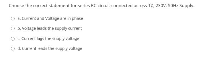 Choose the correct statement for series RC circuit connected across 1ø, 230V, 50HZ Supply.
a. Current and Voltage are in phase
O b. Voltage leads the supply current
O c. Current lags the supply voltage
O d. Current leads the supply voltage
