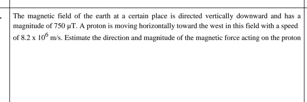 The magnetic field of the earth at a certain place is directed vertically downward and has a
magnitude of 750 µT. A proton is moving horizontally toward the west in this field with a speed
of 8.2 x 10° m/s. Estimate the direction and magnitude of the magnetic force acting on the proton
