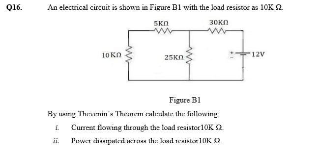 Q16.
An electrical circuit is shown in Figure B1 with the load resistor as 10K 2.
5KN
зоко
10KO
12V
25KO
Figure B1
By using Thevenin's Theorem calculate the following:
Current flowing through the load resistor10K 2.
i.
ii.
Power dissipated across the load resistor10K 2.
