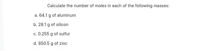 Calculate the number of moles in each of the following masses:
a. 64.1 g of aluminum
b. 28.1 g of silicon
c. 0.255 g of sulfur
d. 850.5 g of zinc
