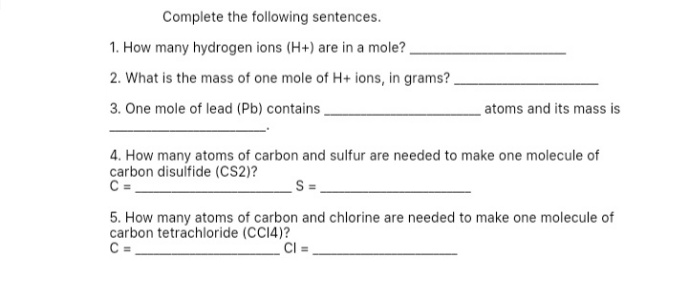 Complete the following sentences.
1. How many hydrogen ions (H+) are in a mole? .
2. What is the mass of one mole of H+ ions, in grams?
3. One mole of lead (Pb) contains.
atoms and its mass is
4. How many atoms of carbon and sulfur are needed to make one molecule of
carbon disulfide (CS2)?
C =
5. How many atoms of carbon and chlorine are needed to make one molecule of
carbon tetrachloride (CC14)?
C =
CI =
