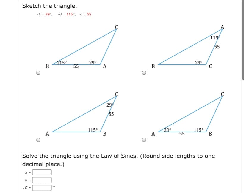 Sketch the triangle.
A = 29°, B = 115°, c = 55
115
55
115°
В
29°
A
29°
C
55
В
29
55
29°
A
A
115°
55
115°
В
Solve the triangle using the Law of Sines. (Round side lengths to one
decimal place.)
a =
C =
B.
