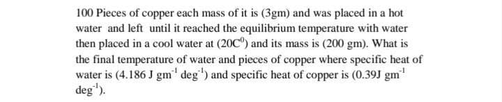 100 Pieces of copper each mass of it is (3gm) and was placed in a hot
water and left until it reached the equilibrium temperature with water
then placed in a cool water at (20C) and its mass is (200 gm). What is
the final temperature of water and pieces of copper where specific heat of
water is (4.186 J gm' deg) and specific heat of copper is (0.39J gm"
deg').
