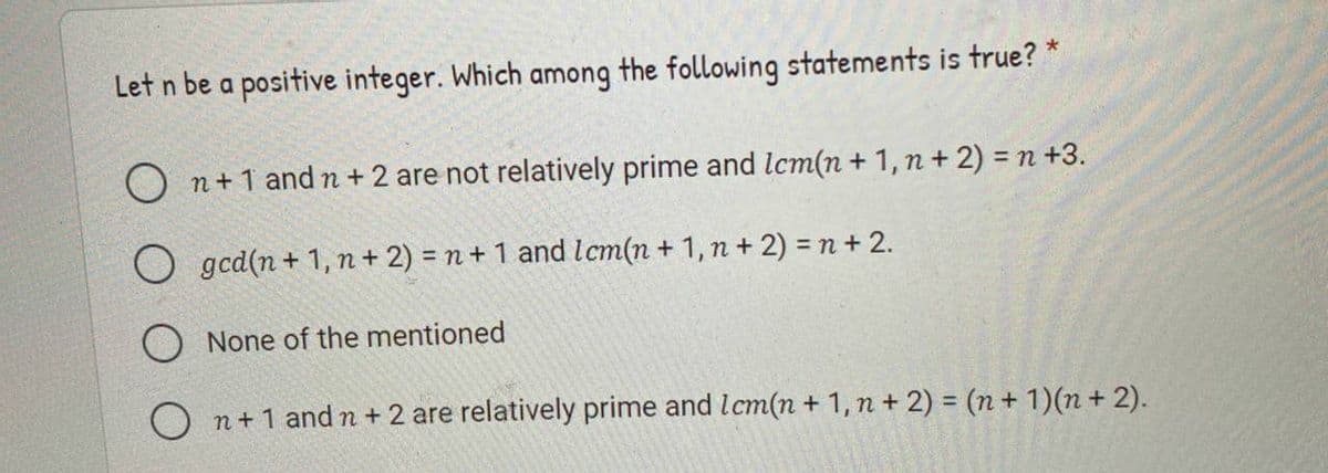 Let n be a positive integer. Which among the following statements is true? *
O n+1 and n+ 2 are not relatively prime and Icm(n + 1, n + 2) = n +3.
O gcd(n + 1, n + 2) = n+ 1 and lcm(n + 1, n + 2) = n+ 2.
O None of the mentioned
O n+1 and n + 2 are relatively prime and lcm(n + 1, n + 2) = (n+ 1)(n + 2).
